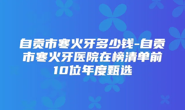 自贡市寒火牙多少钱-自贡市寒火牙医院在榜清单前10位年度甄选