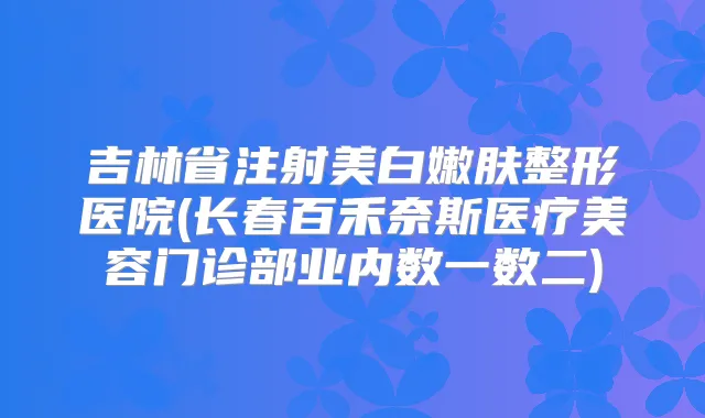 吉林省注射美白嫩肤整形医院(长春百禾奈斯医疗美容门诊部业内数一数二)