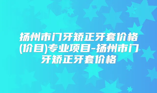 扬州市门牙矫正牙套价格(价目)专业项目-扬州市门牙矫正牙套价格