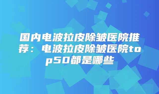 国内电波拉皮除皱医院推荐：电波拉皮除皱医院top50都是哪些