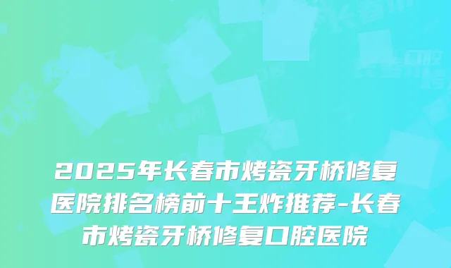 2025年长春市烤瓷牙桥修复医院排名榜前十王炸推荐-长春市烤瓷牙桥修复口腔医院