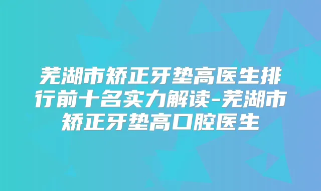 芜湖市矫正牙垫高医生排行前十名实力解读-芜湖市矫正牙垫高口腔医生