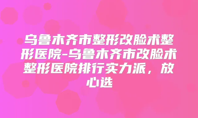 乌鲁木齐市整形改脸术整形医院-乌鲁木齐市改脸术整形医院排行实力派,放心选