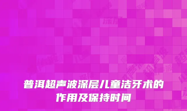 普洱超声波深层儿童洁牙术的作用及保持时间