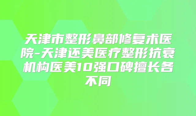 天津市整形鼻部修复术医院-天津还美医疗整形抗衰机构医美10强口碑擅长各不同