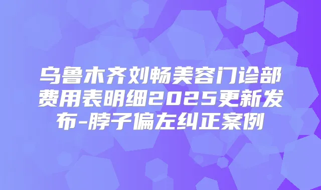 乌鲁木齐刘畅美容门诊部费用表明细2025更新发布-脖子偏左纠正案例