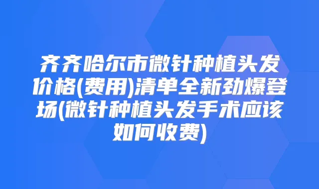 齐齐哈尔市微针种植头发价格(费用)清单全新劲爆登场(微针种植头发手术应该如何收费)