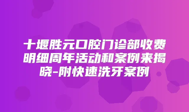 十堰胜元口腔门诊部收费明细周年活动和案例来揭晓-附快速洗牙案例