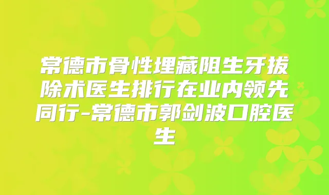 常德市骨性埋藏阻生牙拔除术医生排行在业内领先同行-常德市郭剑波口腔医生