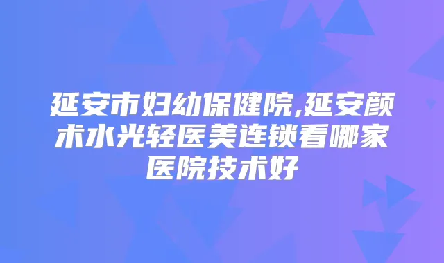 延安市妇幼保健院,延安颜术水光轻医美连锁看哪家医院技术好