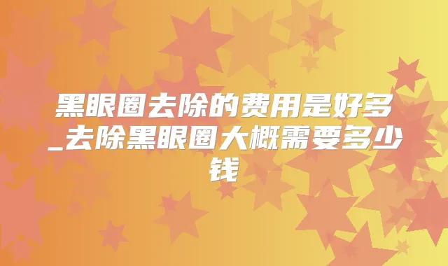 黑眼圈去除的费用是好多_去除黑眼圈大概需要多少钱