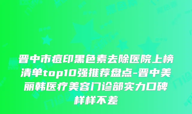 晋中市痘印黑色素去除医院上榜清单top10强推荐盘点-晋中美丽韩医疗美容门诊部实力口碑样样不差