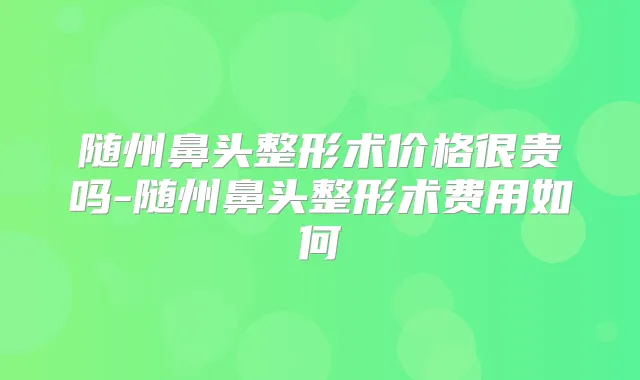 随州鼻头整形术价格很贵吗-随州鼻头整形术费用如何