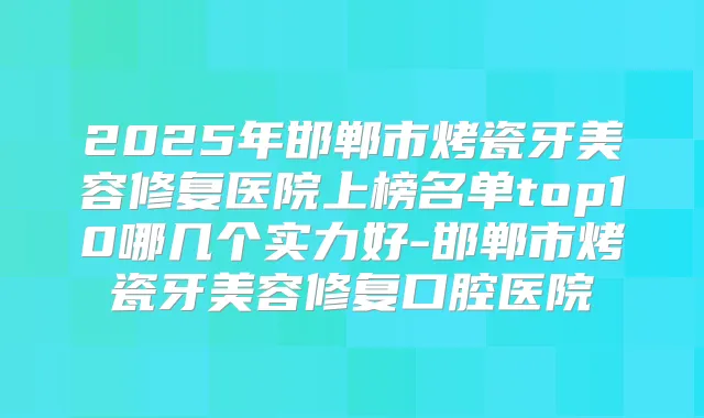 2025年邯郸市烤瓷牙美容修复医院上榜名单top10哪几个实力好-邯郸市烤瓷牙美容修复口腔医院