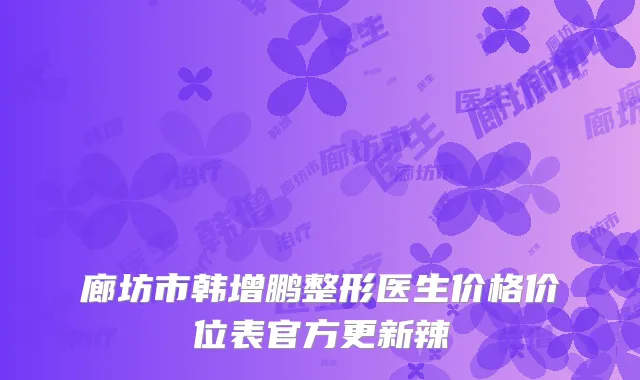 廊坊市韩增鹏整形医生价格价位表官方更新辣
