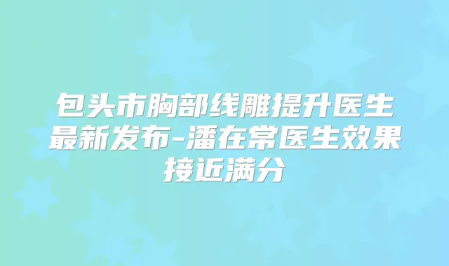 包头市胸部线雕提升医生新发布-潘在常医生效果接近满分