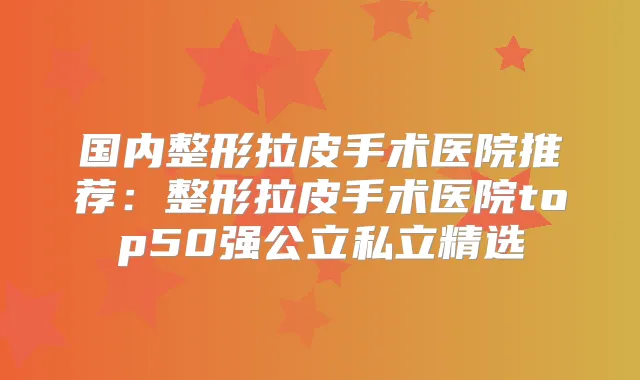 国内整形拉皮手术医院推荐：整形拉皮手术医院top50强公立私立精选