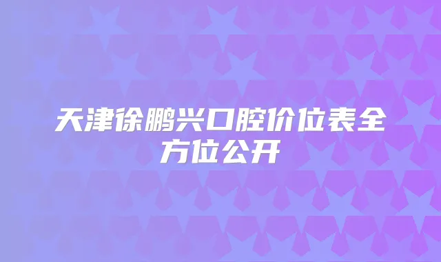 天津徐鹏兴口腔价位表全方位公开