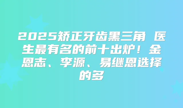 2025矫正牙齿黑三角 医生有名的前十出炉！金恩志、李源、易继恩选择的多