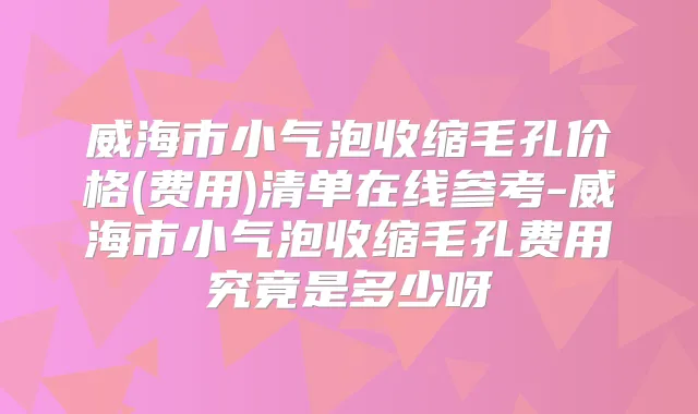 威海市小气泡收缩毛孔价格(费用)清单在线参考-威海市小气泡收缩毛孔费用究竟是多少呀