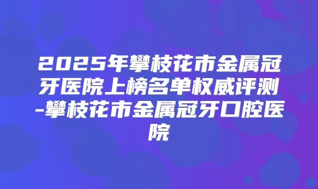 2025年攀枝花市金属冠牙医院上榜名单评测-攀枝花市金属冠牙口腔医院