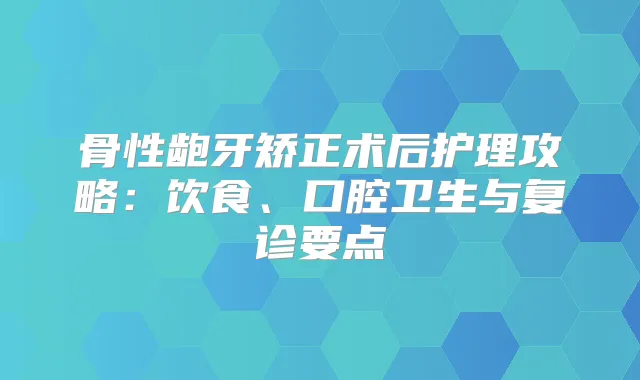 骨性龅牙矫正术后护理攻略:饮食、口腔卫生与复诊要点