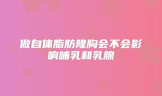 做自体脂肪隆胸会不会影响哺乳和乳腺