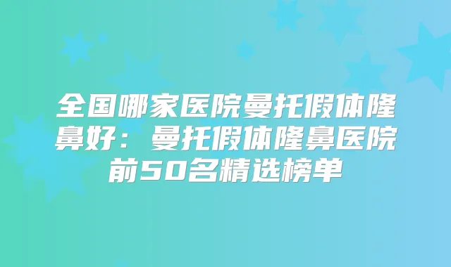 全国哪家医院曼托假体隆鼻好：曼托假体隆鼻医院前50名精选榜单