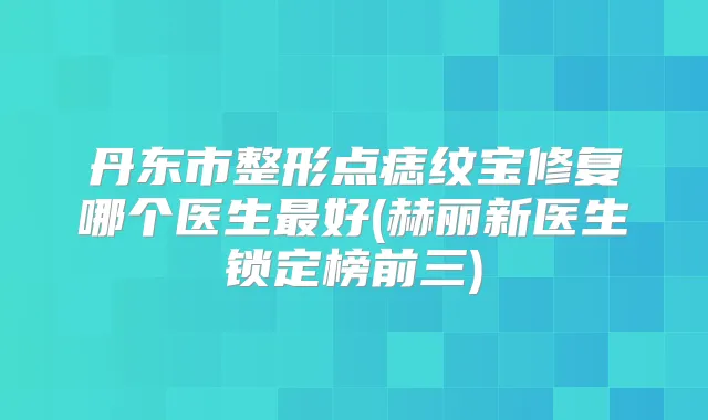 丹东市整形点痣纹宝修复哪个医生好(赫丽新医生锁定榜前三)