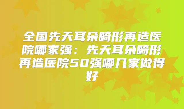 全国先天耳朵畸形再造医院哪家强：先天耳朵畸形再造医院50强哪几家做得好