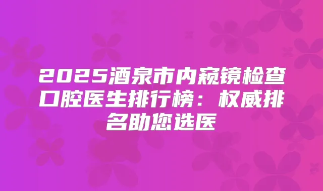 2025酒泉市内窥镜检查口腔医生排行榜:排名助您选医