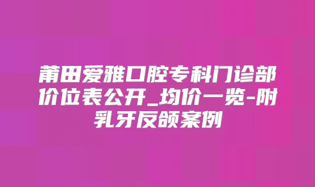 莆田爱雅口腔专科门诊部价位表公开_均价一览-附乳牙反颌案例