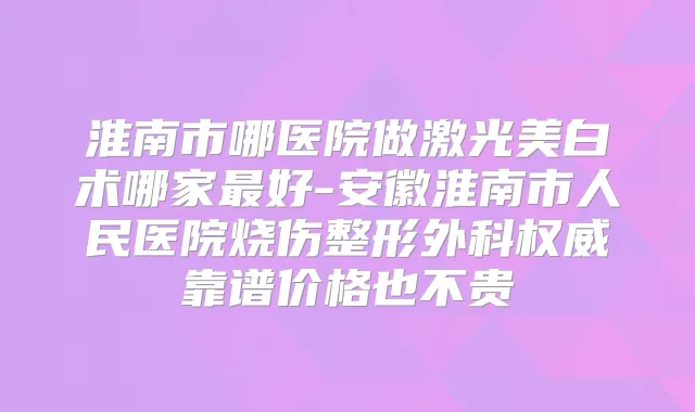 淮南市哪医院做激光美白术哪家好-安徽淮南市人民医院烧伤整形外科靠谱价格也不贵