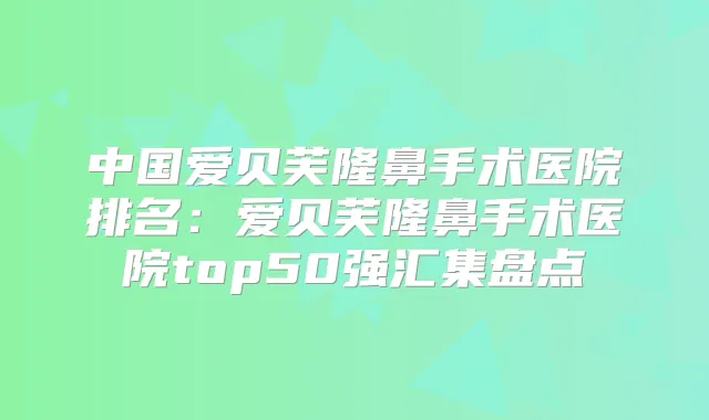 中国爱贝芙隆鼻手术医院排名：爱贝芙隆鼻手术医院top50强汇集盘点
