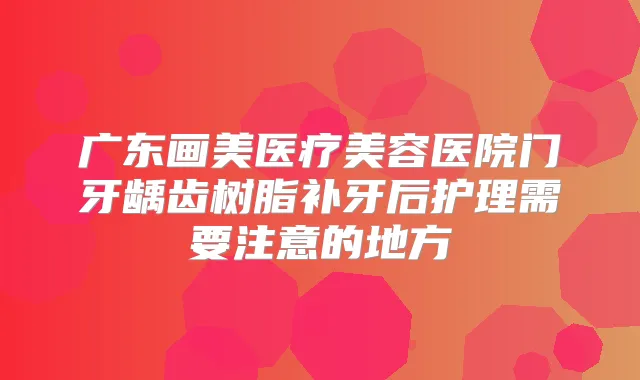广东画美医疗美容医院门牙龋齿树脂补牙后护理需要注意的地方