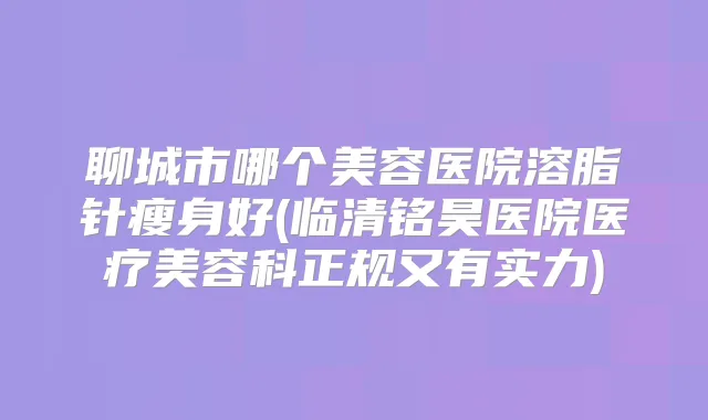 聊城市哪个美容医院溶脂针瘦身好(临清铭昊医院医疗美容科正规又有实力)