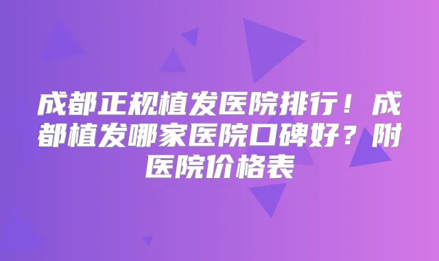 成都正规植发医院排行!成都植发哪家医院口碑好?附医院价格表