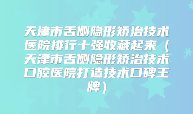天津市舌侧隐形矫治技术医院排行十强收藏起来（天津市舌侧隐形矫治技术口腔医院打造技术口碑王牌）