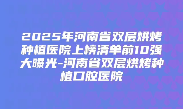 2025年河南省双层烘烤种植医院上榜清单前10强大曝光-河南省双层烘烤种植口腔医院