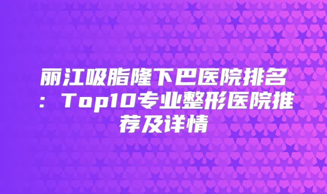 丽江吸脂隆下巴医院排名：Top10专业整形医院推荐及详情