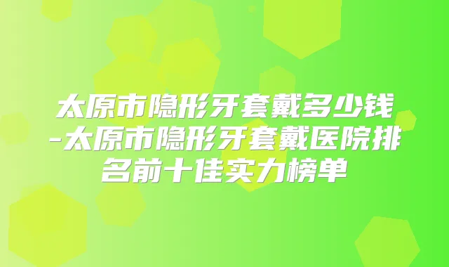 太原市隐形牙套戴多少钱-太原市隐形牙套戴医院排名前十佳实力榜单