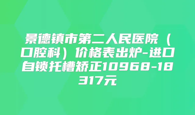 景德镇市第二人民医院（口腔科）价格表出炉-进口自锁托槽矫正10968-18317元