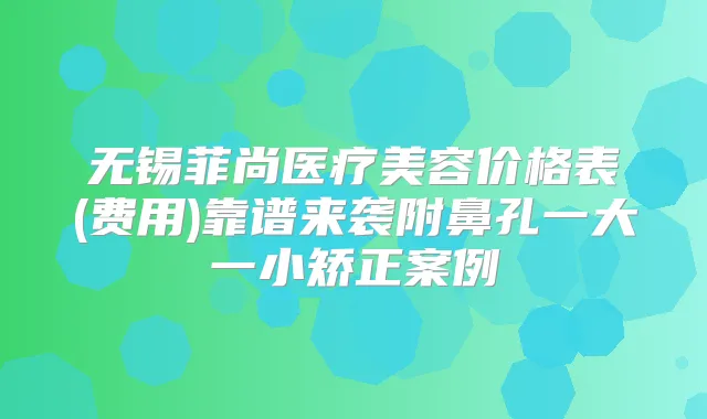 无锡菲尚医疗美容价格表(费用)靠谱来袭附鼻孔一大一小矫正案例