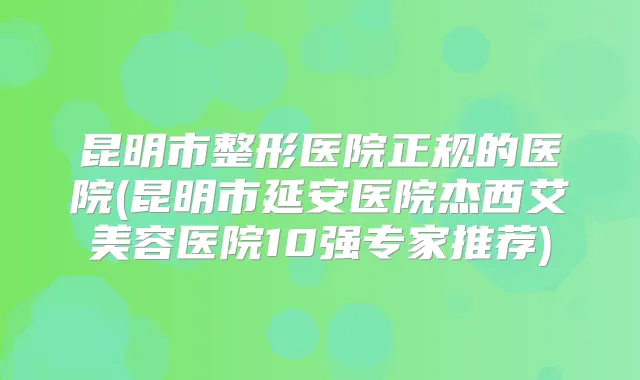 昆明市整形医院正规的医院(昆明市延安医院杰西艾美容医院10强专家推荐)