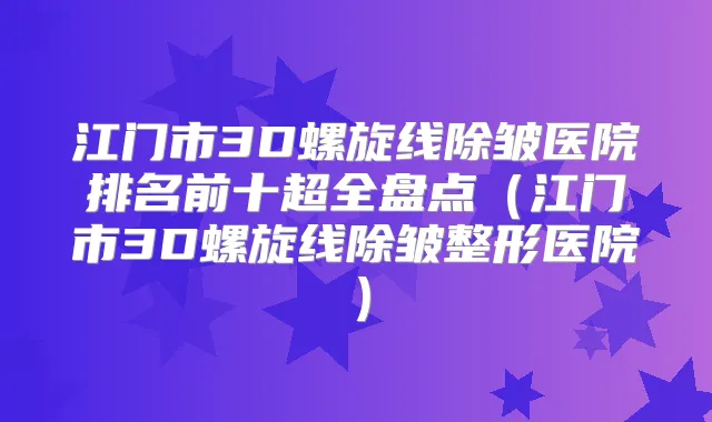 江门市3D螺旋线除皱医院排名前十超全盘点(江门市3D螺旋线除皱整形医院)