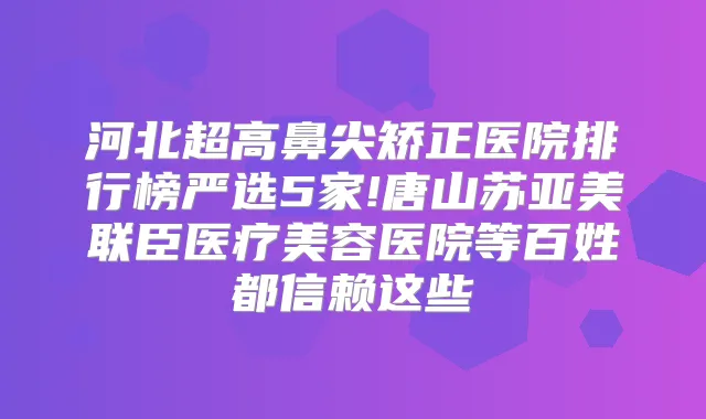 河北超高鼻尖矫正医院排行榜严选5家!唐山苏亚美联臣医疗美容医院等百姓都信赖这些
