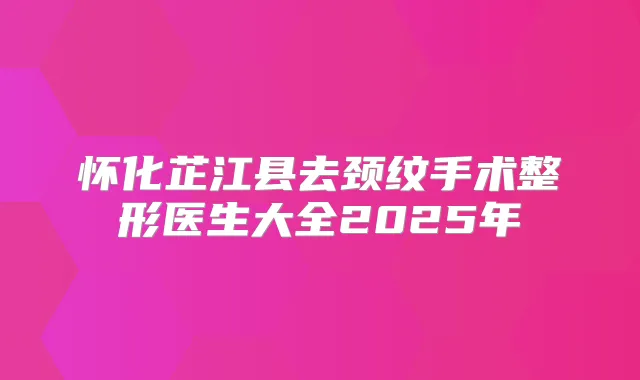 怀化芷江县去颈纹手术整形医生大全2025年