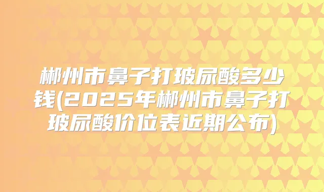 郴州市鼻子打玻尿酸多少钱(2025年郴州市鼻子打玻尿酸价位表近期公布)