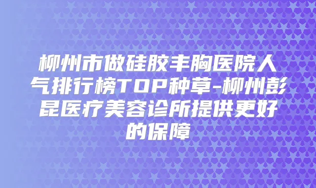 柳州市做硅胶丰胸医院人气排行榜TOP种草-柳州彭昆医疗美容诊所提供更好的保障