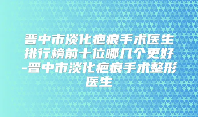 晋中市淡化疤痕手术医生排行榜前十位哪几个更好-晋中市淡化疤痕手术整形医生